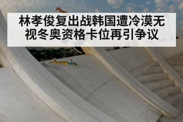 林孝俊复出战韩国遭冷漠无视冬奥资格卡位再引争议